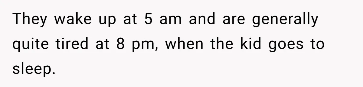 They wake up at 5 am and are generally quite tired at 8 pm, when the kid goes to sleep.