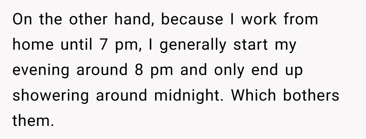 On the other hand, because I work from home until 7 pm, I generally start my evening around 8 pm and only end up showering around midnight. Which bothers them.