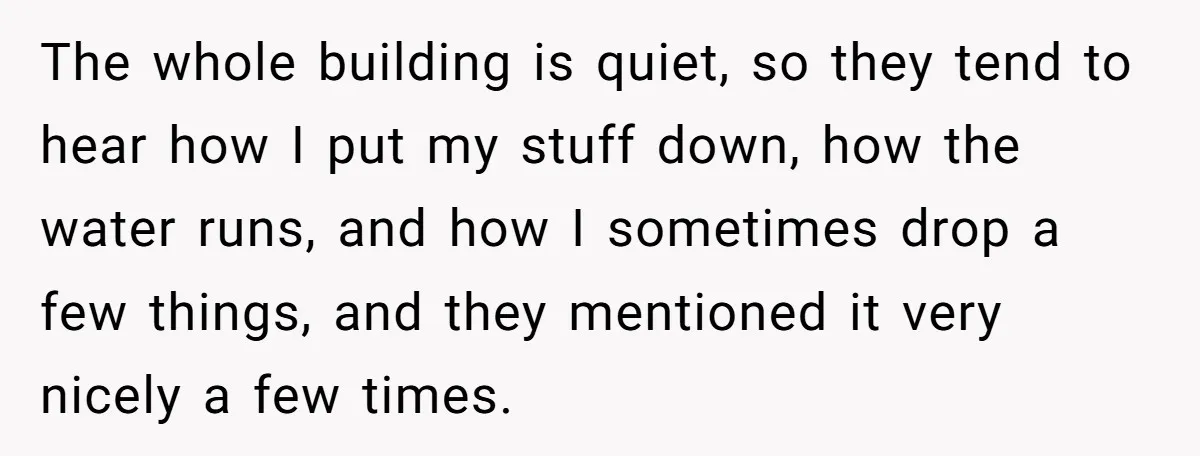 The whole building is quiet, so they tend to hear how I put my stuff down, how the water runs, and how I sometimes drop a few things, and they...