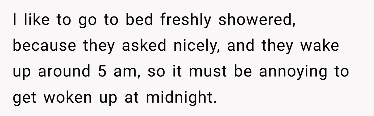 I like to go to bed freshly showered, because they asked nicely, and they wake up around 5 am, so it must be annoying to get woken up at midnight.
