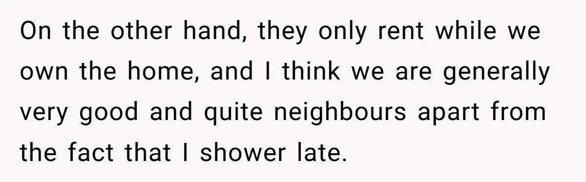 On the other hand, they only rent while we own the home, and I think we are generally very good and quite neighbours apart from the fact that I shower...