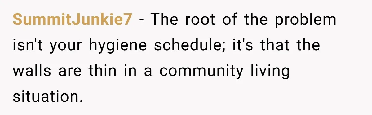 SummitJunkie7 − The root of the problem isn't your hygiene schedule; it's that the walls are thin in a community living situation.
