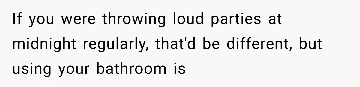 If you were throwing loud parties at midnight regularly, that'd be different, but using your bathroom is