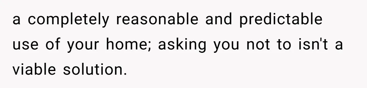 a completely reasonable and predictable use of your home; asking you not to isn't a viable solution.