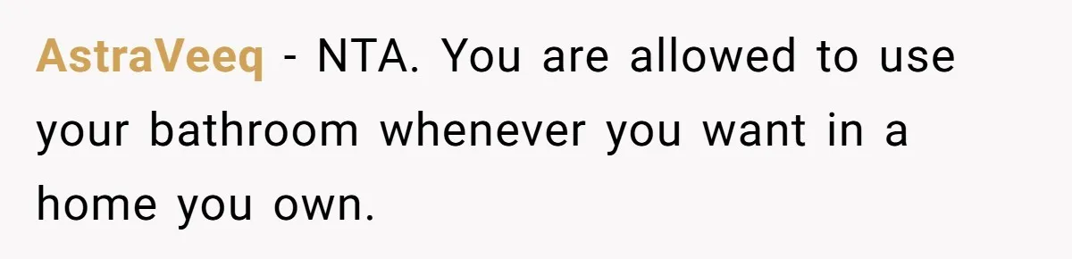 AstraVeeq − NTA. You are allowed to use your bathroom whenever you want in a home you own.