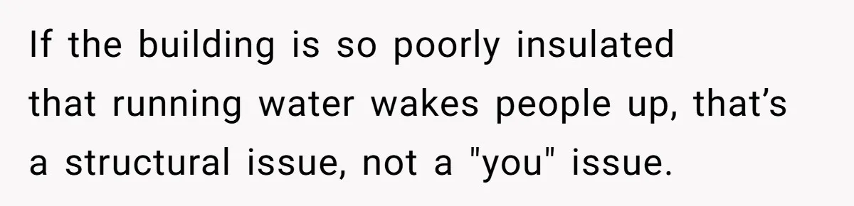 If the building is so poorly insulated that running water wakes people up, that’s a structural issue, not a "you" issue.