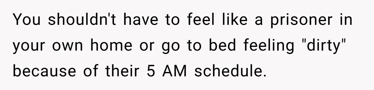 You shouldn't have to feel like a prisoner in your own home or go to bed feeling "dirty" because of their 5 AM schedule.
