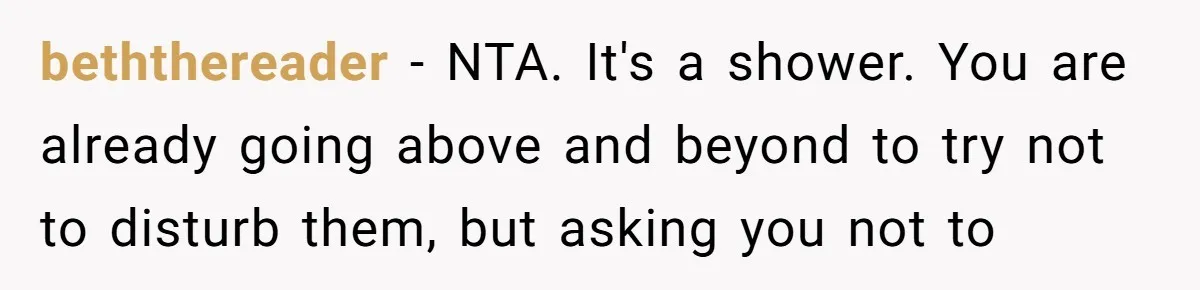 beththereader − NTA. It's a shower. You are already going above and beyond to try not to disturb them, but asking you not to