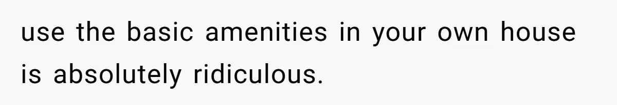 use the basic amenities in your own house is absolutely ridiculous.