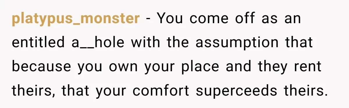 platypus_monster − You come off as an entitled a__hole with the assumption that because you own your place and they rent theirs, that your comfort superceeds theirs.