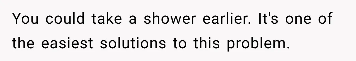 You could take a shower earlier. It's one of the easiest solutions to this problem.