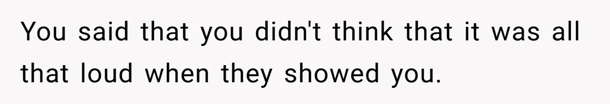 You said that you didn't think that it was all that loud when they showed you.