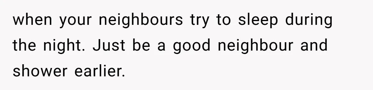 when your neighbours try to sleep during the night. Just be a good neighbour and shower earlier.
