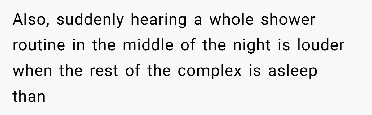Also, suddenly hearing a whole shower routine in the middle of the night is louder when the rest of the complex is asleep than