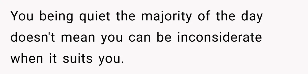 You being quiet the majority of the day doesn't mean you can be inconsiderate when it suits you.
