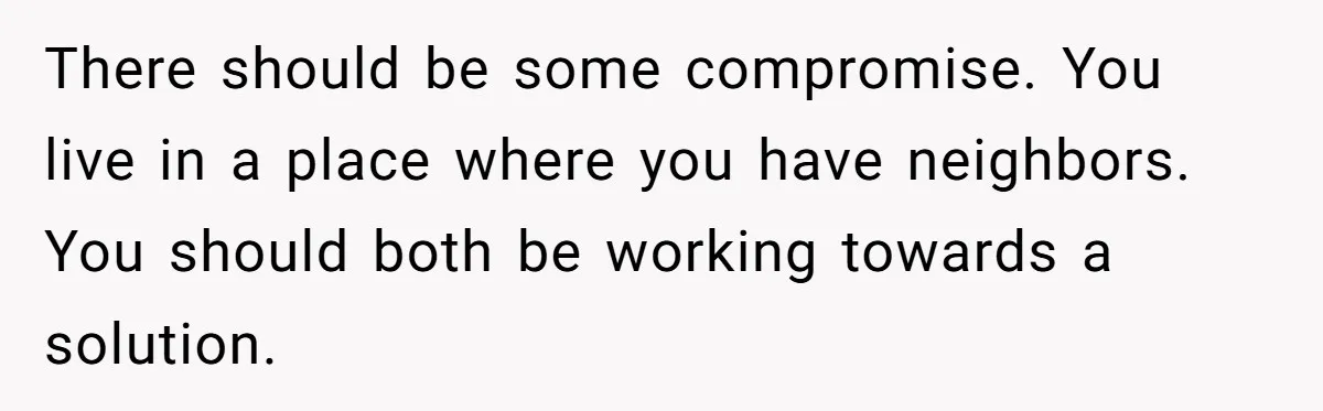 There should be some compromise. You live in a place where you have neighbors. You should both be working towards a solution.