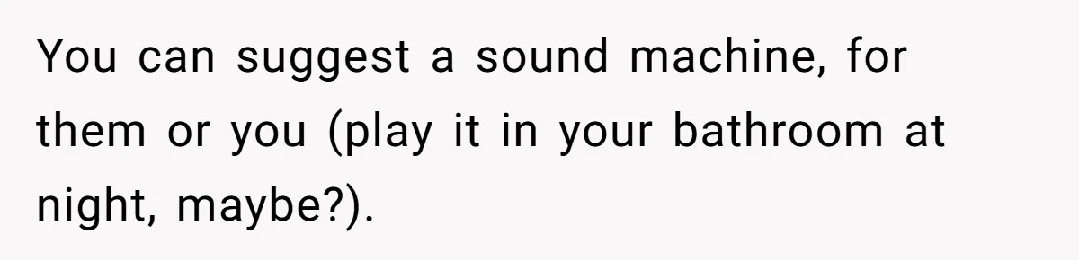 You can suggest a sound machine, for them or you (play it in your bathroom at night, maybe?).