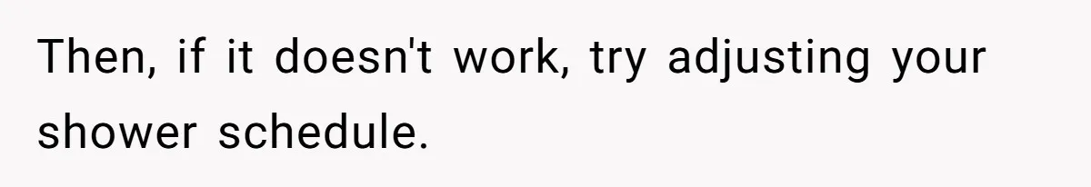 Then, if it doesn't work, try adjusting your shower schedule.