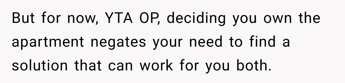But for now, YTA OP, deciding you own the apartment negates your need to find a solution that can work for you both.