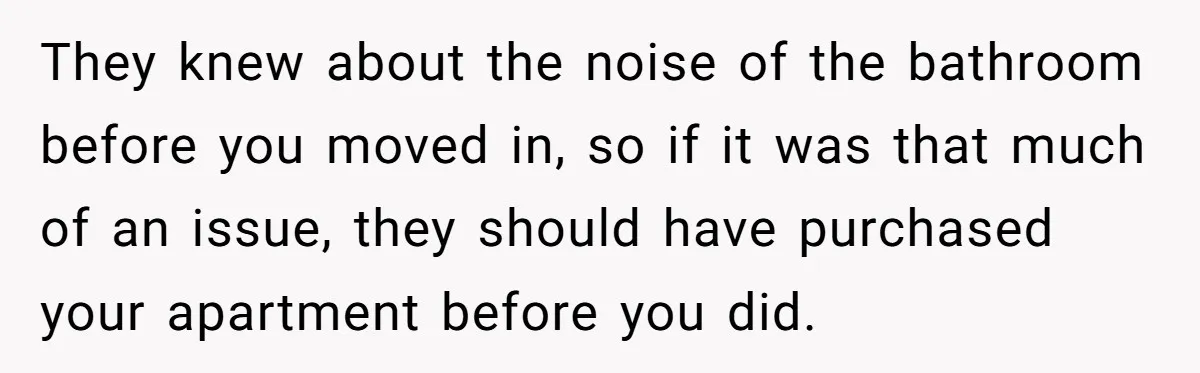 They knew about the noise of the bathroom before you moved in, so if it was that much of an issue, they should have purchased your apartment before you did.