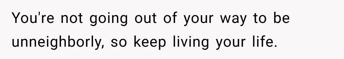 You're not going out of your way to be unneighborly, so keep living your life.
