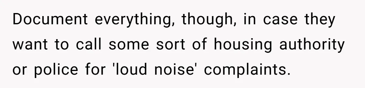 Document everything, though, in case they want to call some sort of housing authority or police for 'loud noise' complaints.