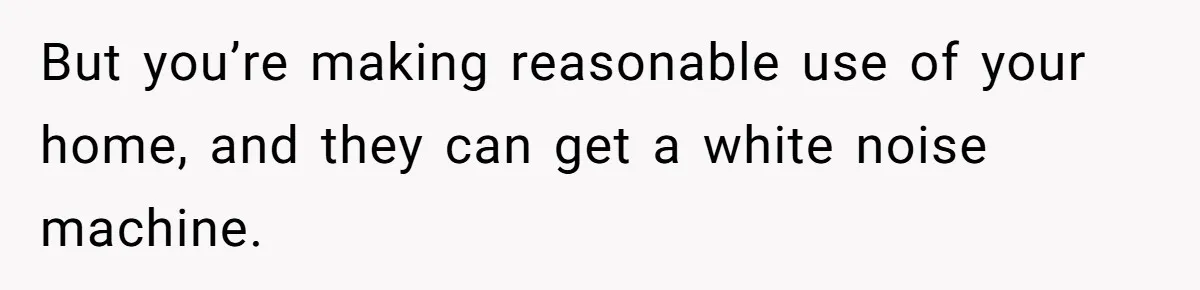 But you’re making reasonable use of your home, and they can get a white noise machine.