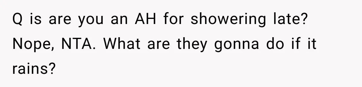 Q is are you an AH for showering late? Nope, NTA. What are they gonna do if it rains?