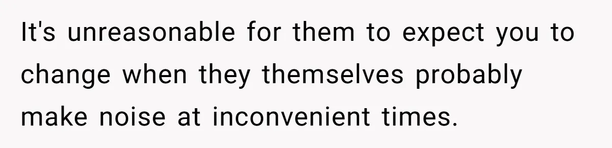 It's unreasonable for them to expect you to change when they themselves probably make noise at inconvenient times.