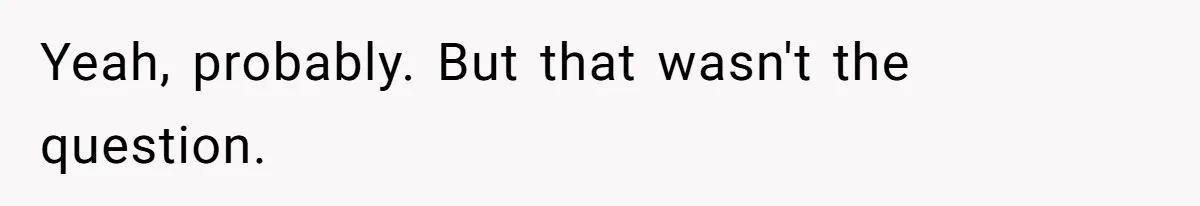 Yeah, probably. But that wasn't the question.