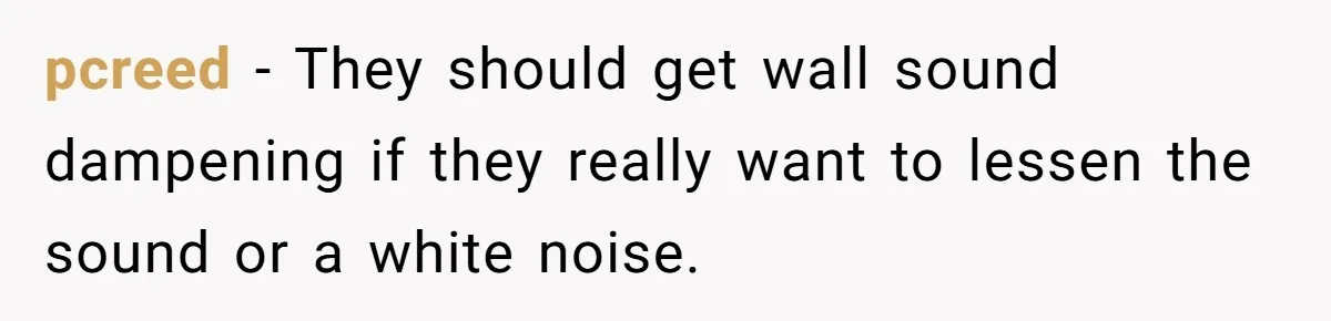 pcreed − They should get wall sound dampening if they really want to lessen the sound or a white noise.