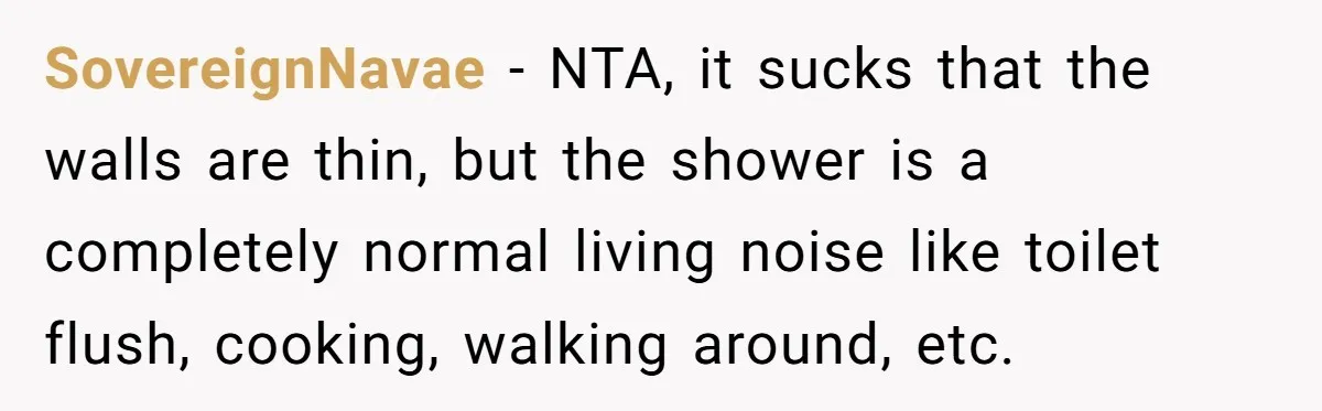 SovereignNavae − NTA, it sucks that the walls are thin, but the shower is a completely normal living noise like toilet flush, cooking, walking around, etc.