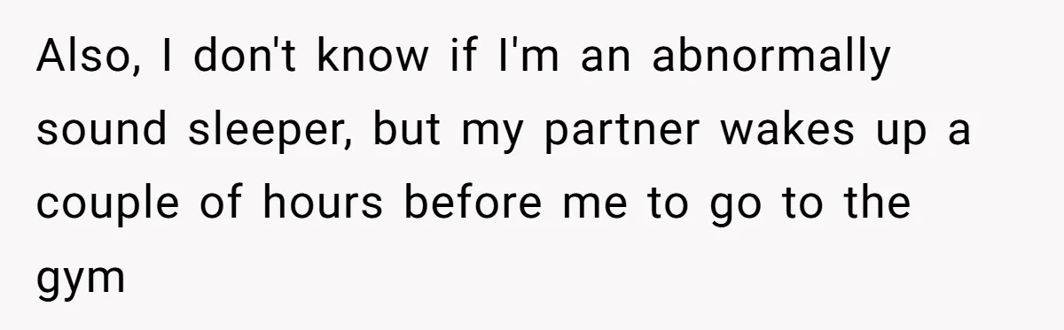 Also, I don't know if I'm an abnormally sound sleeper, but my partner wakes up a couple of hours before me to go to the gym