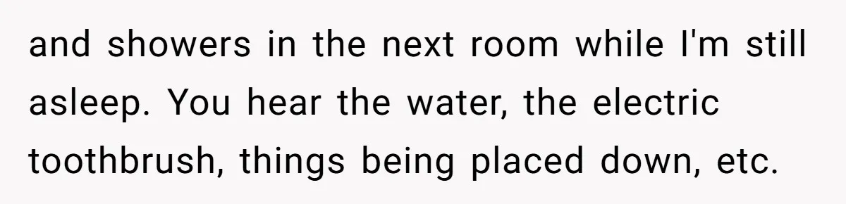 and showers in the next room while I'm still asleep. You hear the water, the electric toothbrush, things being placed down, etc.