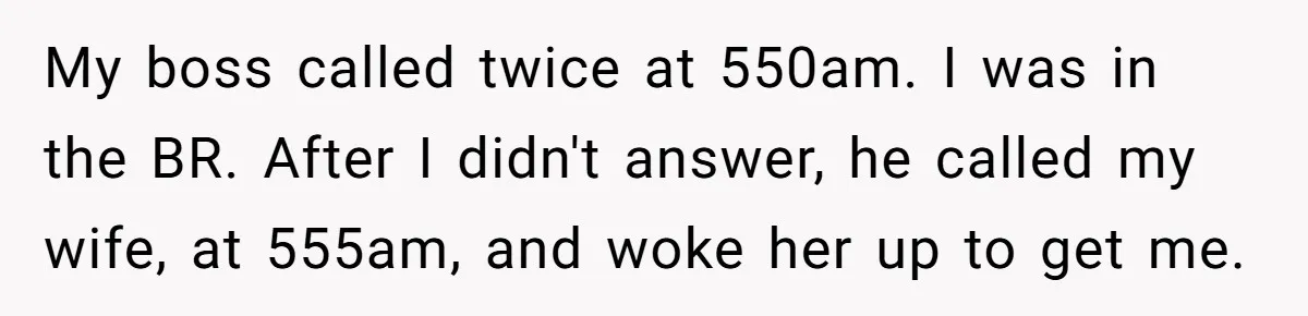 My boss called twice at 550am. I was in the BR. After I didn't answer, he called my wife, at 555am, and woke her up to get me.