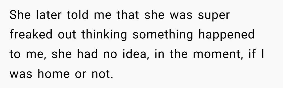 She later told me that she was super freaked out thinking something happened to me, she had no idea, in the moment, if I was home or not.