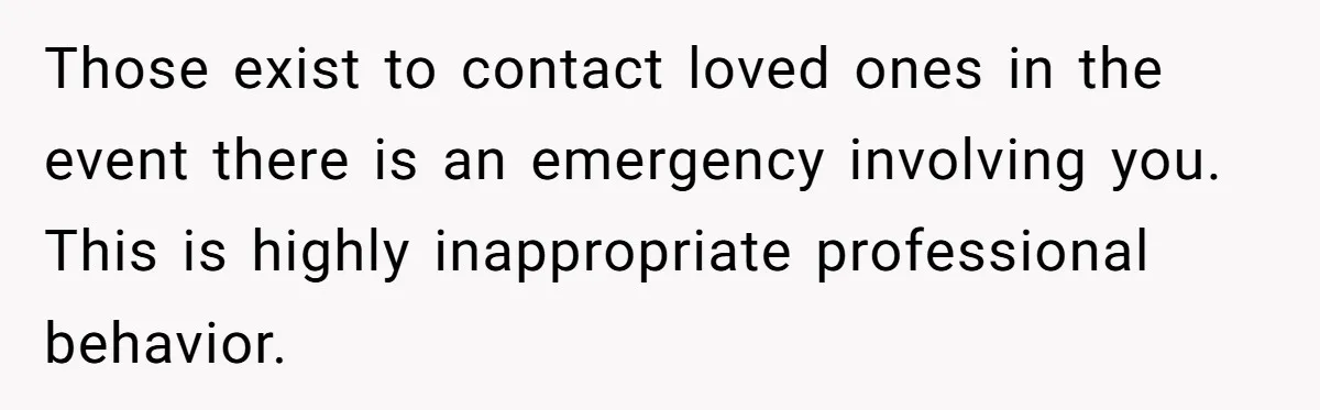 Those exist to contact loved ones in the event there is an emergency involving you. This is highly inappropriate professional behavior.