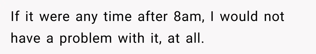 If it were any time after 8am, I would not have a problem with it, at all.