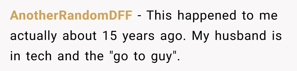 AnotherRandomDFF − This happened to me actually about 15 years ago. My husband is in tech and the "go to guy".