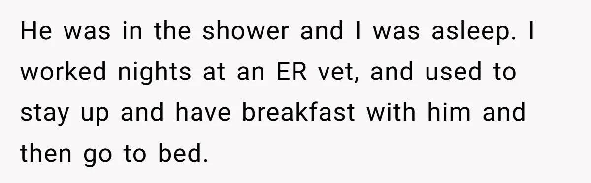 He was in the shower and I was asleep. I worked nights at an ER vet, and used to stay up and have breakfast with him and then go to...