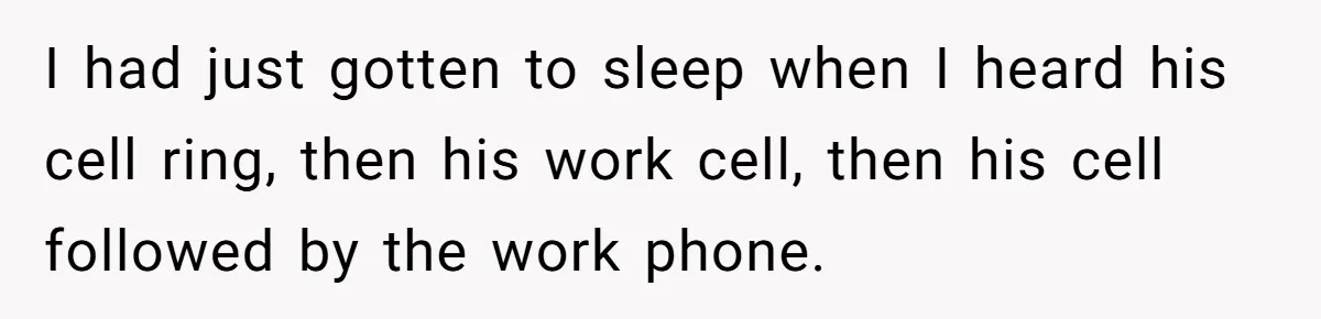 I had just gotten to sleep when I heard his cell ring, then his work cell, then his cell followed by the work phone.