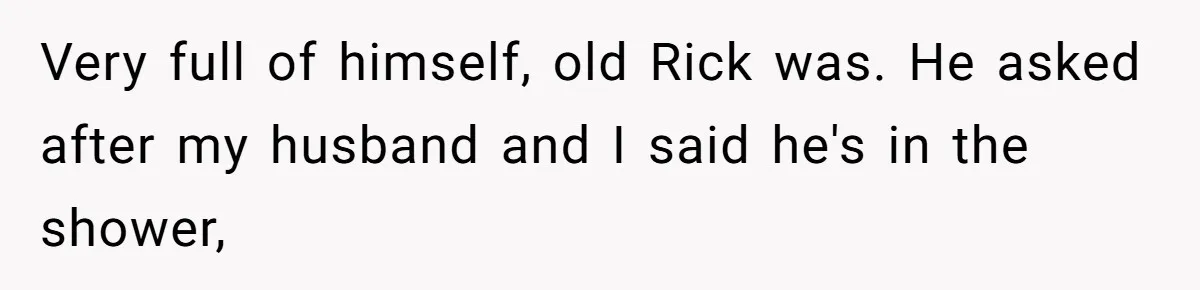 Very full of himself, old Rick was. He asked after my husband and I said he's in the shower,