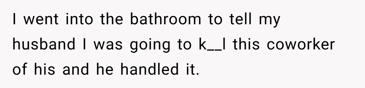 I went into the bathroom to tell my husband I was going to k__l this coworker of his and he handled it.