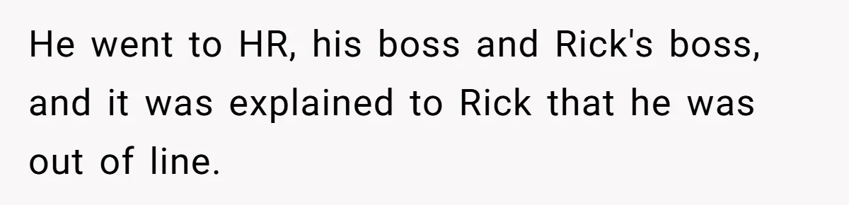 He went to HR, his boss and Rick's boss, and it was explained to Rick that he was out of line.