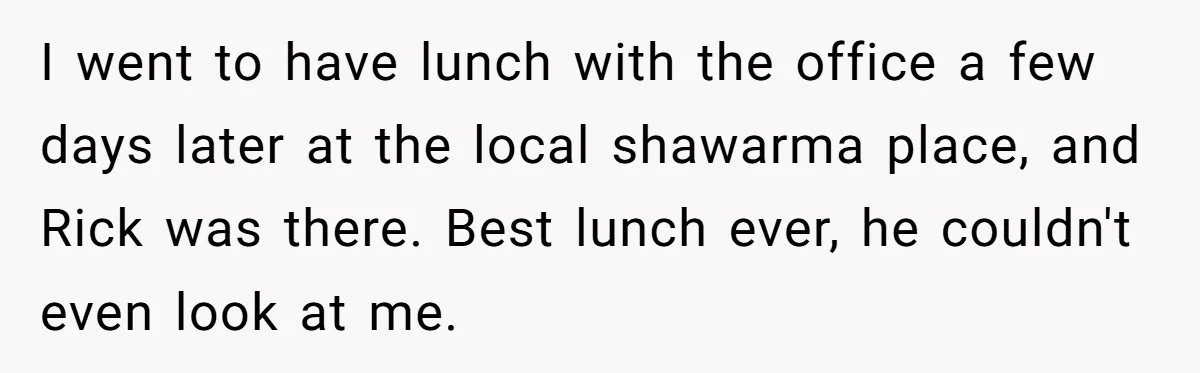 I went to have lunch with the office a few days later at the local shawarma place, and Rick was there. Best lunch ever, he couldn't even look at me.