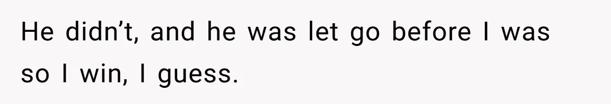 He didn’t, and he was let go before I was so I win, I guess.