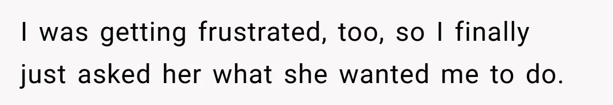 I was getting frustrated, too, so I finally just asked her what she wanted me to do.