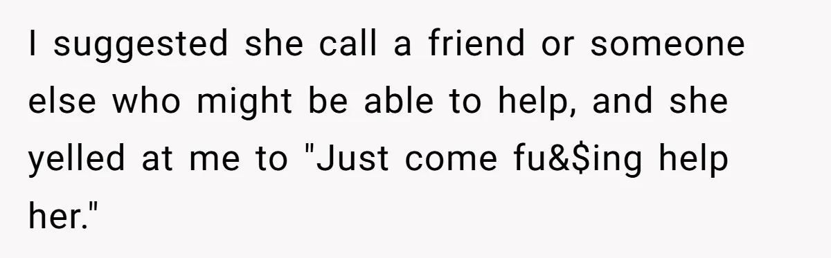 I suggested she call a friend or someone else who might be able to help, and she yelled at me to "Just come fu&$ing help her."