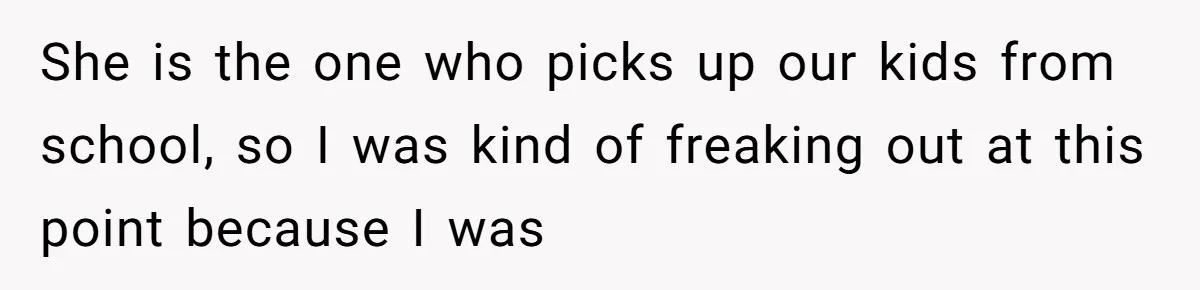 She is the one who picks up our kids from school, so I was kind of freaking out at this point because I was