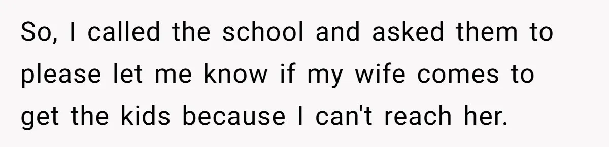 So, I called the school and asked them to please let me know if my wife comes to get the kids because I can't reach her.